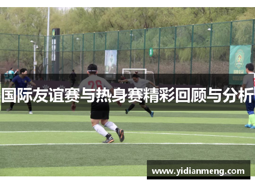 国际友谊赛与热身赛精彩回顾与分析